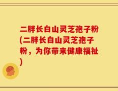 二胖长白山灵芝孢子粉(二胖长白山灵芝孢子粉，为你带来健康福祉)