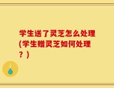 学生送了灵芝怎么处理(学生赠灵芝如何处理？)