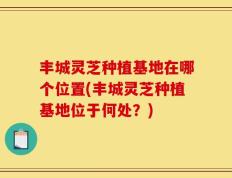 丰城灵芝种植基地在哪个位置(丰城灵芝种植基地位于何处？)