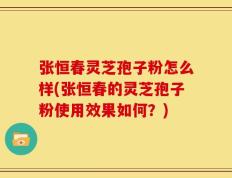 张恒春灵芝孢子粉怎么样(张恒春的灵芝孢子粉使用效果如何？)