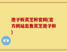 孢子粉灵芝粉官网(官方网站出售灵芝孢子粉)