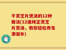 干灵芝片煲汤的12种做法(12道纯正灵芝片煲汤，教你轻松养生添滋补)