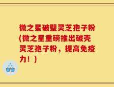 微之星破璧灵芝孢子粉(微之星重磅推出破壳灵芝孢子粉，提高免疫力！)