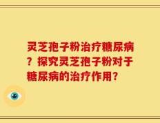 灵芝孢子粉治疗糖尿病？探究灵芝孢子粉对于糖尿病的治疗作用？