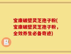 宝康破壁灵芝孢子粉(宝康破壁灵芝孢子粉，全效养生必备奇迹)