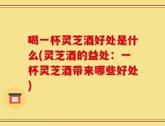 喝一杯灵芝酒好处是什么(灵芝酒的益处：一杯灵芝酒带来哪些好处)