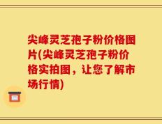 尖峰灵芝孢子粉价格图片(尖峰灵芝孢子粉价格实拍图，让您了解市场行情)