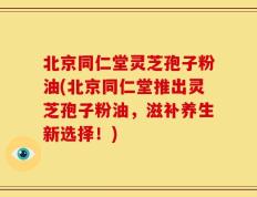 北京同仁堂灵芝孢子粉油(北京同仁堂推出灵芝孢子粉油，滋补养生新选择！)