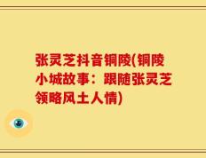 张灵芝抖音铜陵(铜陵小城故事：跟随张灵芝领略风土人情)