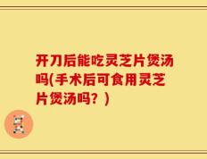 开刀后能吃灵芝片煲汤吗(手术后可食用灵芝片煲汤吗？)