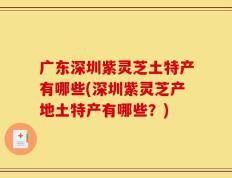 广东深圳紫灵芝土特产有哪些(深圳紫灵芝产地土特产有哪些？)