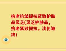 抗老抗皱提拉紧致护肤品灵芝(灵芝护肤品，抗老紧致提拉，淡化皱纹)
