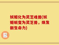 妖姬化为灵芝魂兽(妖姬蜕变为灵芝兽，焕发新生命力)