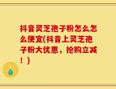 抖音灵芝孢子粉怎么怎么便宜(抖音上灵芝孢子粉大优惠，抢购立减！)