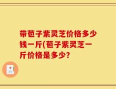 带苞子紫灵芝价格多少钱一斤(苞子紫灵芝一斤价格是多少？