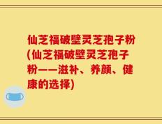 仙芝福破壁灵芝孢子粉(仙芝福破壁灵芝孢子粉——滋补、养颜、健康的选择)