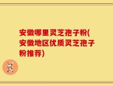 安徽哪里灵芝孢子粉(安徽地区优质灵芝孢子粉推荐)