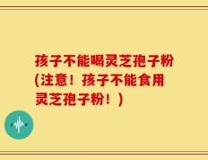 孩子不能喝灵芝孢子粉(注意！孩子不能食用灵芝孢子粉！)