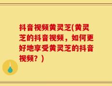 抖音视频黄灵芝(黄灵芝的抖音视频，如何更好地享受黄灵芝的抖音视频？)