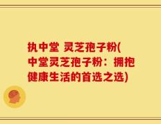 执中堂 灵芝孢子粉(中堂灵芝孢子粉：拥抱健康生活的首选之选)