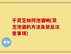 干灵芝如何泡酒喝(灵芝泡酒的方法及禁忌注意事项)