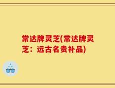 常达牌灵芝(常达牌灵芝：远古名贵补品)
