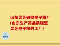 山东灵芝破壁孢子粉厂(山东生产高品质破壁灵芝孢子粉的工厂)