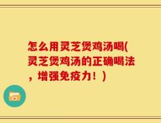 怎么用灵芝煲鸡汤喝(灵芝煲鸡汤的正确喝法，增强免疫力！)