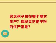 灵芝孢子粉在哪个地方生产？探秘灵芝孢子粉的生产基地？