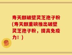 寿天麒破壁灵芝孢子粉(寿天麒重磅推出破壁灵芝孢子粉，提高免疫力！)