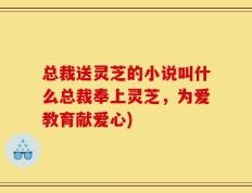 总裁送灵芝的小说叫什么总裁奉上灵芝，为爱教育献爱心)