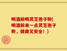 喝酒前喝灵芝孢子粉(喝酒前来一点灵芝孢子粉，健康又安全！)