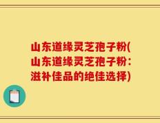 山东道缘灵芝孢子粉(山东道缘灵芝孢子粉：滋补佳品的绝佳选择)