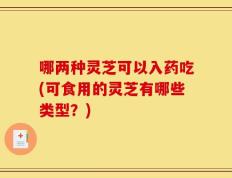 哪两种灵芝可以入药吃(可食用的灵芝有哪些类型？)