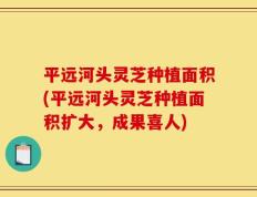 平远河头灵芝种植面积(平远河头灵芝种植面积扩大，成果喜人)