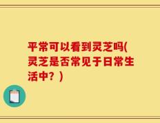 平常可以看到灵芝吗(灵芝是否常见于日常生活中？)