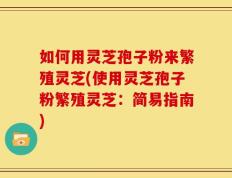 如何用灵芝孢子粉来繁殖灵芝(使用灵芝孢子粉繁殖灵芝：简易指南)