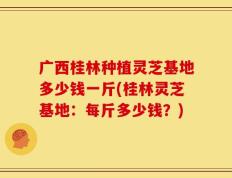广西桂林种植灵芝基地多少钱一斤(桂林灵芝基地：每斤多少钱？)