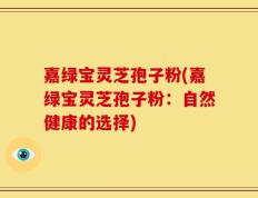 嘉绿宝灵芝孢子粉(嘉绿宝灵芝孢子粉：自然健康的选择)