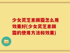 少女灵芝素颜霜怎么用效果好(少女灵芝素颜霜的使用方法和效果)