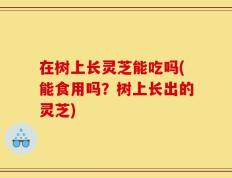 在树上长灵芝能吃吗(能食用吗？树上长出的灵芝)
