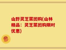 山野灵芝菜团购(山林精品：灵芝菜团购限时优惠)
