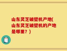 山东灵芝破壁机产地(山东灵芝破壁机的产地是哪里？)