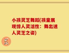 小孩灵芝舞蹈(孩童展现惊人灵活性：舞出迷人灵芝之姿)