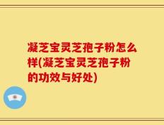 凝芝宝灵芝孢子粉怎么样(凝芝宝灵芝孢子粉的功效与好处)