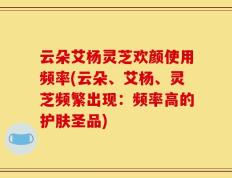 云朵艾杨灵芝欢颜使用频率(云朵、艾杨、灵芝频繁出现：频率高的护肤圣品)