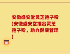 安徽盛安堂灵芝孢子粉(安徽盛安堂推出灵芝孢子粉，助力健康管理)