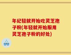 年纪轻就开始吃灵芝孢子粉(年轻就开始服用灵芝孢子粉的好处)