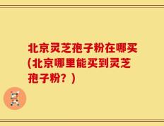 北京灵芝孢子粉在哪买(北京哪里能买到灵芝孢子粉？)