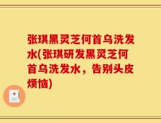 张琪黑灵芝何首乌洗发水(张琪研发黑灵芝何首乌洗发水，告别头皮烦恼)
